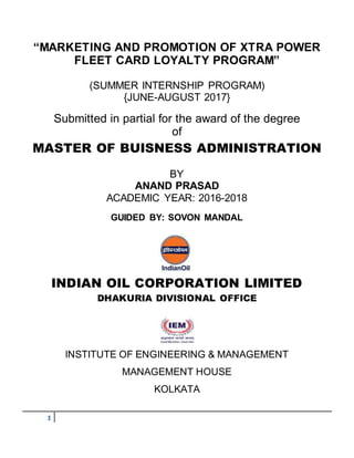 1
“MARKETING AND PROMOTION OF XTRA POWER
FLEET CARD LOYALTY PROGRAM”
(SUMMER INTERNSHIP PROGRAM)
{JUNE-AUGUST 2017}
Submitted in partial for the award of the degree
of
MASTER OF BUISNESS ADMINISTRATION
BY
ANAND PRASAD
ACADEMIC YEAR: 2016-2018
GUIDED BY: SOVON MANDAL
INDIAN OIL CORPORATION LIMITED
DHAKURIA DIVISIONAL OFFICE
INSTITUTE OF ENGINEERING & MANAGEMENT
MANAGEMENT HOUSE
KOLKATA
 