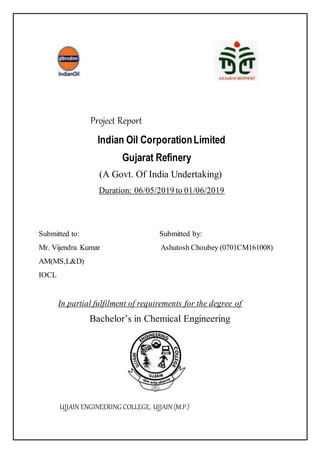 Project Report
Indian Oil CorporationLimited
Gujarat Refinery
(A Govt. Of India Undertaking)
Duration: 06/05/2019 to 01/06/2019
Submitted to: Submitted by:
Mr. Vijendra Kumar Ashutosh Choubey (0701CM161008)
AM(MS,L&D)
IOCL
In partial fulfilment of requirements for the degree of
Bachelor’s in Chemical Engineering
UJJAIN ENGINEERING COLLEGE, UJJAIN(M.P.)
 
