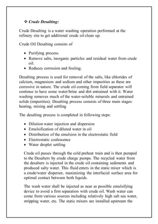  Crude Desalting:
Crude Desalting is a water washing operation performed at the
refinery site to get additional crude oil clean up.
Crude Oil Desalting consists of
 Purifying process.
 Remove salts, inorganic particles and residual water from crude
oil.
 Reduces corrosion and fouling.
Desalting process is used for removal of the salts, like chlorides of
calcium, magnesium and sodium and other impurities as these are
corrosive in nature. The crude oil coming from field separator will
continue to have some water/brine and dirt entrained with it. Water
washing removes much of the water-soluble minerals and entrained
solids (impurities). Desalting process consists of three main stages:
heating, mixing and settling
The desalting process is completed in following steps:
 Dilution water injection and dispersion
 Emulsification of diluted water in oil
 Distribution of the emulsion in the electrostatic field
 Electrostatic coalescence
 Water droplet settling
Crude oil passes through the cold preheat train and is then pumped
to the Desalters by crude charge pumps. The recycled water from
the desalters is injected in the crude oil containing sediments and
produced salty water. This fluid enters in the static mixer which is
a crude/water disperser, maximizing the interfacial surface area for
optimal contact between both liquids.
The wash water shall be injected as near as possible emulsifying
device to avoid a first separation with crude oil. Wash water can
come from various sources including relatively high salt sea water,
stripping water, etc. The static mixers are installed upstream the
 