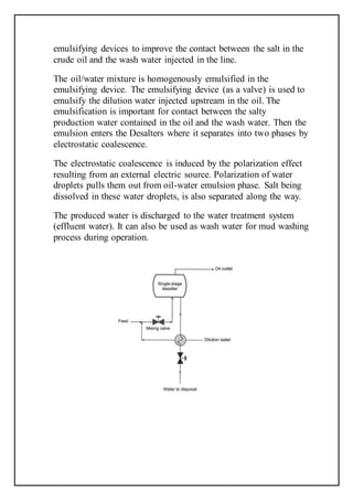 emulsifying devices to improve the contact between the salt in the
crude oil and the wash water injected in the line.
The oil/water mixture is homogenously emulsified in the
emulsifying device. The emulsifying device (as a valve) is used to
emulsify the dilution water injected upstream in the oil. The
emulsification is important for contact between the salty
production water contained in the oil and the wash water. Then the
emulsion enters the Desalters where it separates into two phases by
electrostatic coalescence.
The electrostatic coalescence is induced by the polarization effect
resulting from an external electric source. Polarization of water
droplets pulls them out from oil-water emulsion phase. Salt being
dissolved in these water droplets, is also separated along the way.
The produced water is discharged to the water treatment system
(effluent water). It can also be used as wash water for mud washing
process during operation.
 