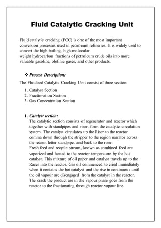 Fluid Catalytic Cracking Unit
Fluid catalytic cracking (FCC) is one of the most important
conversion processes used in petroleum refineries. It is widely used to
convert the high-boiling, high-molecular
weight hydrocarbon fractions of petroleum crude oils into more
valuable gasoline, olefinic gases, and other products.
 Process Description:
The Fluidised Catalytic Cracking Unit consist of three section:
1. Catalyst Section
2. Fractionation Section
3. Gas Concentration Section
1. Catalyst section:
The catalytic section consists of regenerator and reactor which
together with standpipes and riser, form the catalytic circulation
system. The catalyst circulates up the Riser to the reactor
comma down through the stripper to the region narrator across
the reason letter standpipe, and back to the riser.
Fresh feed and recycle stream, known as combined feed are
vaporized and heated to the reactor temperature by the hot
catalyst. This mixture of oil paper and catalyst travels up to the
Racer into the reactor. Gas oil commenced to cried immediately
when it contains the hot catalyst and the rise in continuous until
the oil vapour are disengaged from the catalyst in the reactor.
The crack the product are in the vapour phase goes from the
reactor to the fractionating through reactor vapour line.
 