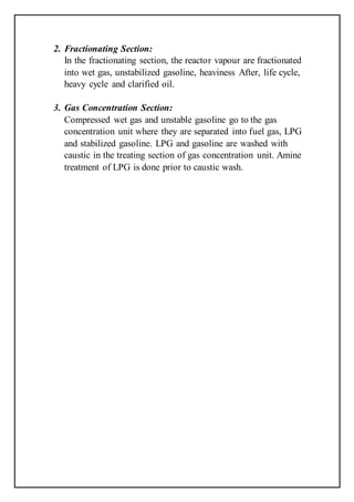 2. Fractionating Section:
In the fractionating section, the reactor vapour are fractionated
into wet gas, unstabilized gasoline, heaviness After, life cycle,
heavy cycle and clarified oil.
3. Gas Concentration Section:
Compressed wet gas and unstable gasoline go to the gas
concentration unit where they are separated into fuel gas, LPG
and stabilized gasoline. LPG and gasoline are washed with
caustic in the treating section of gas concentration unit. Amine
treatment of LPG is done prior to caustic wash.
 