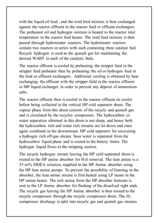 with the liquid oil feed , and the total feed mixture is heat exchanged
against the reactor effluent in the reactor feed or effluent exchangers.
The preheated oil and hydrogen mixture is heated to the reactor inlet
temperature in the reactor feed heater. The total feed mixture is then
passed through hydrotreater reactors. The hydrotreater reactors
contain two reactors in series with each containing three catalyst bed.
Recycle hydrogen is used as the quench gas for maintaining the
desired WABT in each of the catalytic beds.
The reactor effluent is cooled by preheating the stripper feed in the
stripper feed preheater then by preheating the oil or hydrogen feed in
the feed or effluent exchangers. Additional cooling is obtained by heat
exchanging the effluent with the stripper field in the reactor effluent
or MP liquid exchanger in order to prevent any deposit of ammonium
salts.
The reactor effluent then is cooled in the reactor effluent air cooler
before being collected in the vertical HP cold separator drum. The
vapour phase from this drum consists of the recycle and quench gas
and is circulated by the recycles compressor. The hydrocarbon or
water separation obtained in this drum is not sharp, and hence both
the hydrocarbon rich and water rich streams are let down and once
again combined in the downstream MP cold separator for recovering
a hydrogen rich off-gas stream. Sour water is separated from the
hydrocarbon liquid phase and is routed to the battery limits. The
hydrogen liquid flows to the stripping section.
The recycle hydrogen stream leaving the HP cold separated drum is
routed to the HP amine absorber for H2S removal. The lean amine is a
35 wt% MDEA solution, supplied to the HP Amine absorber using
the HP lean amine pumps. To prevent the possibility of foaming in the
absorber, the lean amine stream is first heated using LP steam in the
HP amine heater. The rich amine from the HP absorber bottoms is
sent to the LP Amine absorber for flashing of the dissolved right ends.
The recycle gas leaving the HP Amine absorber is then routed to the
recycle compressor through the recycle compressor drum. The H2
compressor discharge is split into recycle gas and quench gas streams
 
