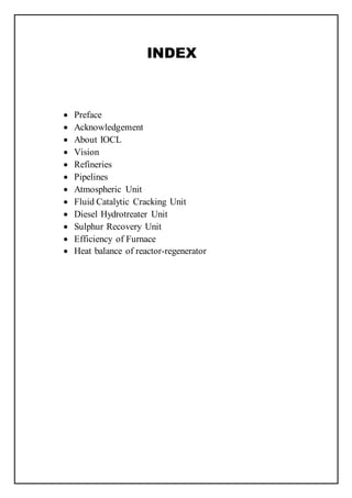 INDEX
 Preface
 Acknowledgement
 About IOCL
 Vision
 Refineries
 Pipelines
 Atmospheric Unit
 Fluid Catalytic Cracking Unit
 Diesel Hydrotreater Unit
 Sulphur Recovery Unit
 Efficiency of Furnace
 Heat balance of reactor-regenerator
 
