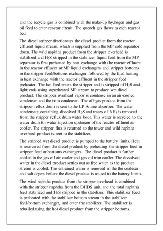 and the recycle gas is combined with the make-up hydrogen and gas
oil feed to enter reactor circuit. The quench gas flows to each reactor
bed.
The diesel stripper fractionates the diesel product from the reactor
effluent liquid stream, which is supplied from the MP cold separator
drum. The wild naphtha product from the stripper overhead is
stabilized and H2S stripped in the stabilizer liquid feed from the MP
separator is first preheated by heat exchange with the reactor effluent
in the reactor effluent or MP liquid exchangers and stripper bottoms
in the stripper feed/bottoms exchanger followed by the final heating
in heat exchange with the reactor effluent in the stripper feed
preheater. The hot feed enters the stripper and is stripped of H2S and
light ends using superheated MP stream to produce wet diesel
product. The stripper overhead vapor is condense in an air-cooled
condenser and the trim condenser. The off-gas product from the
stripper reflux drum is sent to the LP Amine absorber. The water
condensate containing dissolved H2S and traces of NH3 is removed
from the stripper reflux drum water boot. This water is recycled to the
water drum for water injection upstream of the reactor effluent air
cooler. The stripper flux is returned to the tower and wild naphtha
overhead product is sent to the stabilizer.
The stripped wet diesel product is pumped to the battery limits. Heat
is recovered from the diesel product by preheating the stripper feed in
stripper feed or bottoms exchangers. The diesel product is further
cooled in the gas oil air cooler and gas oil trim cooler. The dissolved
water in the diesel product settles out as free water as the product
stream is cooled. The entrained water is removed in the the coaleser
and salt dryers before the diesel product is routed to the battery limits.
The wind naphtha product from the stripper overhead is combined
with the stripper naphtha from the DHDS unit, and the total naphtha
feed stabilized and H2S stripped in the stabilizer. This stabilizer feed
is preheated with the stabilizer bottom stream in the stabilizer
feed/bottom exchanger, and enter the stabilizer. The stabilizer is
reboiled using the hot diesel product from the stripper bottoms.
 