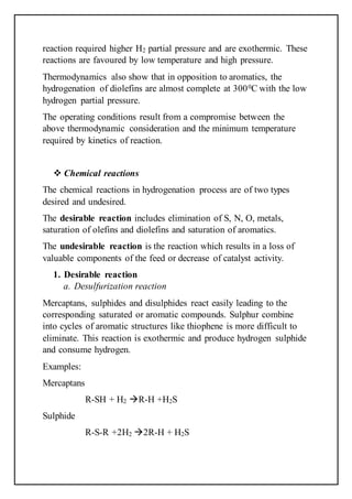 reaction required higher H2 partial pressure and are exothermic. These
reactions are favoured by low temperature and high pressure.
Thermodynamics also show that in opposition to aromatics, the
hydrogenation of diolefins are almost complete at 3000C with the low
hydrogen partial pressure.
The operating conditions result from a compromise between the
above thermodynamic consideration and the minimum temperature
required by kinetics of reaction.
 Chemical reactions
The chemical reactions in hydrogenation process are of two types
desired and undesired.
The desirable reaction includes elimination of S, N, O, metals,
saturation of olefins and diolefins and saturation of aromatics.
The undesirable reaction is the reaction which results in a loss of
valuable components of the feed or decrease of catalyst activity.
1. Desirable reaction
a. Desulfurization reaction
Mercaptans, sulphides and disulphides react easily leading to the
corresponding saturated or aromatic compounds. Sulphur combine
into cycles of aromatic structures like thiophene is more difficult to
eliminate. This reaction is exothermic and produce hydrogen sulphide
and consume hydrogen.
Examples:
Mercaptans
R-SH + H2 R-H +H2S
Sulphide
R-S-R +2H2 2R-H + H2S
 