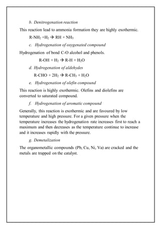 b. Denitrogenation reaction
This reaction lead to ammonia formation they are highly exothermic.
R-NH2 +H2  RH + NH3
c. Hydrogenation of oxygenated compound
Hydrogenation of bond C-O alcohol and phenols.
R-OH + H2  R-H + H2O
d. Hydrogenation of aldehydes
R-CHO + 2H2  R-CH3 + H2O
e. Hydrogenation of olefin compound
This reaction is highly exothermic. Olefins and diolefins are
converted to saturated compound.
f. Hydrogenation of aromatic compound
Generally, this reaction is exothermic and are favoured by low
temperature and high pressure. For a given pressure when the
temperature increases the hydrogenation rate increases first to reach a
maximum and then decreases as the temperature continue to increase
and it increases rapidly with the pressure.
g. Demetalization
The organometallic compounds (Pb, Cu, Ni, Va) are cracked and the
metals are trapped on the catalyst.
 