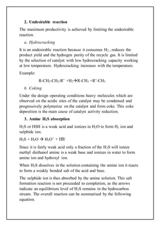 2. Undesirable reaction
The maximum productivity is achieved by limiting the undesirable
reaction.
a. Hydrocracking
It is an undesirable reaction because it consumes H2 , reduces the
product yield and the hydrogen purity of the recycle gas. It is limited
by the selection of catalyst with low hydrocracking capacity working
at low temperature. Hydrocracking increases with the temperature.
Example:
R-CH2-CH2-R’ +H2R-CH3 +R’-CH3
b. Coking
Under the design operating conditions heavy molecules which are
observed on the acidic sites of the catalyst may be condensed and
progressively polymerize on the catalyst and form coke. This coke
deposition is the main cause of catalyst activity reduction.
3. Amine H2S absorption
H2S or HSH is a weak acid and ionizes in H2O to form H2 ion and
sulphide ion.
H2S + H2O  H3O+
+ HS-
Since it is fairly weak acid only a fraction of the H2S will ionize
methyl diethanol amine is a weak base and ionizes in water to form
amine ion and hydroxyl ion.
When H2S dissolves in the solution containing the amine ion it reacts
to form a weakly bonded salt of the acid and base.
The sulphide ion is thus absorbed by the amine solution. This salt
formation reaction is not proceeded to completion, as the arrows
indicate an equilibrium level of H2S remains in the hydrocarbon
stream. The overall reaction can be summarised by the following
equation.
 