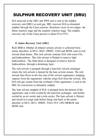 SULPHUR RECOVERY UNIT (SRU)
H2S removed in the ARU and SWS unit is sent to the sulphur
recovery unit (SRU) as acid gas. SRU recovers H2S as elemental
sulphur through the Claus reaction. Reactions occur in two stages: the
flame reaction stage and the catalytic reaction stage. The sulphur
recovery rate of the Claus process is about 95 to 97%.
 Amine Recovery Unit (ARU)
Rich MDEA (Methyl di-ethanol amine) solvent is collected from
amine absorbers in DCU, HGU, DHDT, VGO and ISOM units to rich
solvent flash drums. This rich solvent contains H2S with some CO2
and hydrocarbons. The rich solvent is flashed to remove light
hydrocarbons. The flash drum is designed to remove heavier
hydrocarbons through a skimming layer.
The rich solvent is pumped through a lean/rich solvent exchanger
where the rich solvent is heated by the lean solvent stream. The rich
solvent then flows to the free tray of the solvent regenerator stripping
vapours from the regenerator reboiler strips H2S from the solvent. The
H2S rich gas stream from the overhead of the regenerator is sent to the
SRU for conversion to elemental sulphur.
The lean solvent stripped of H2S, is pumped from the bottom of the
regenerator and is first cooled by the lean/rich exchanger, and further
cooled by an air cooler and a trim cooler. The lean solvent is filtered
and stored in a surge tank before being sent back to the anime
absorber in DCU, HCU, DHDT, VGO, FCC LPG MEROX and
ISOM unit.
 