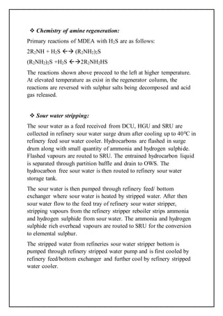  Chemistry of amine regeneration:
Primary reactions of MDEA with H2S are as follows:
2R2NH + H2S  (R2NH2)2S
(R2NH2)2S +H2S 2R2NH2HS
The reactions shown above proceed to the left at higher temperature.
At elevated temperature as exist in the regenerator column, the
reactions are reversed with sulphur salts being decomposed and acid
gas released.
 Sour water stripping:
The sour water as a feed received from DCU, HGU and SRU are
collected in refinery sour water surge drum after cooling up to 400C in
refinery feed sour water cooler. Hydrocarbons are flashed in surge
drum along with small quantity of ammonia and hydrogen sulphide.
Flashed vapours are routed to SRU. The entrained hydrocarbon liquid
is separated through partition baffle and drain to OWS. The
hydrocarbon free sour water is then routed to refinery sour water
storage tank.
The sour water is then pumped through refinery feed/ bottom
exchanger where sour water is heated by stripped water. After then
sour water flow to the feed tray of refinery sour water stripper,
stripping vapours from the refinery stripper reboiler strips ammonia
and hydrogen sulphide from sour water. The ammonia and hydrogen
sulphide rich overhead vapours are routed to SRU for the conversion
to elemental sulphur.
The stripped water from refineries sour water stripper bottom is
pumped through refinery stripped water pump and is first cooled by
refinery feed/bottom exchanger and further cool by refinery stripped
water cooler.
 