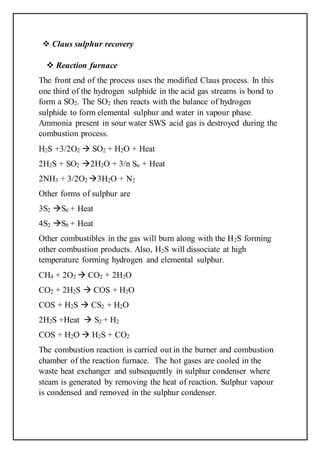  Claus sulphur recovery
 Reaction furnace
The front end of the process uses the modified Claus process. In this
one third of the hydrogen sulphide in the acid gas streams is bond to
form a SO2. The SO2 then reacts with the balance of hydrogen
sulphide to form elemental sulphur and water in vapour phase.
Ammonia present in sour water SWS acid gas is destroyed during the
combustion process.
H2S +3/2O2  SO2 + H2O + Heat
2H2S + SO2 2H2O + 3/n Sn + Heat
2NH3 + 3/2O2 3H2O + N2
Other forms of sulphur are
3S2 S6 + Heat
4S2 S8 + Heat
Other combustibles in the gas will burn along with the H2S forming
other combustion products. Also, H2S will dissociate at high
temperature forming hydrogen and elemental sulphur.
CH4 + 2O2  CO2 + 2H2O
CO2 + 2H2S  COS + H2O
COS + H2S  CS2 + H2O
2H2S +Heat  S2 + H2
COS + H2O  H2S + CO2
The combustion reaction is carried out in the burner and combustion
chamber of the reaction furnace. The hot gases are cooled in the
waste heat exchanger and subsequently in sulphur condenser where
steam is generated by removing the heat of reaction. Sulphur vapour
is condensed and removed in the sulphur condenser.
 