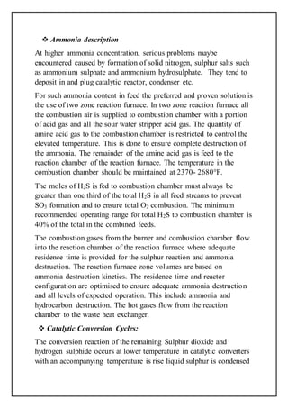  Ammonia description
At higher ammonia concentration, serious problems maybe
encountered caused by formation of solid nitrogen, sulphur salts such
as ammonium sulphate and ammonium hydrosulphate. They tend to
deposit in and plug catalytic reactor, condenser etc.
For such ammonia content in feed the preferred and proven solution is
the use of two zone reaction furnace. In two zone reaction furnace all
the combustion air is supplied to combustion chamber with a portion
of acid gas and all the sour water stripper acid gas. The quantity of
amine acid gas to the combustion chamber is restricted to control the
elevated temperature. This is done to ensure complete destruction of
the ammonia. The remainder of the amine acid gas is feed to the
reaction chamber of the reaction furnace. The temperature in the
combustion chamber should be maintained at 2370- 2680°F.
The moles of H2S is fed to combustion chamber must always be
greater than one third of the total H2S in all feed streams to prevent
SO3 formation and to ensure total O2 combustion. The minimum
recommended operating range for total H2S to combustion chamber is
40% of the total in the combined feeds.
The combustion gases from the burner and combustion chamber flow
into the reaction chamber of the reaction furnace where adequate
residence time is provided for the sulphur reaction and ammonia
destruction. The reaction furnace zone volumes are based on
ammonia destruction kinetics. The residence time and reactor
configuration are optimised to ensure adequate ammonia destruction
and all levels of expected operation. This include ammonia and
hydrocarbon destruction. The hot gases flow from the reaction
chamber to the waste heat exchanger.
 Catalytic Conversion Cycles:
The conversion reaction of the remaining Sulphur dioxide and
hydrogen sulphide occurs at lower temperature in catalytic converters
with an accompanying temperature is rise liquid sulphur is condensed
 