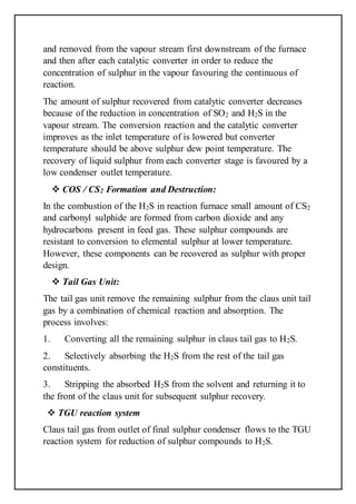 and removed from the vapour stream first downstream of the furnace
and then after each catalytic converter in order to reduce the
concentration of sulphur in the vapour favouring the continuous of
reaction.
The amount of sulphur recovered from catalytic converter decreases
because of the reduction in concentration of SO2 and H2S in the
vapour stream. The conversion reaction and the catalytic converter
improves as the inlet temperature of is lowered but converter
temperature should be above sulphur dew point temperature. The
recovery of liquid sulphur from each converter stage is favoured by a
low condenser outlet temperature.
 COS / CS2 Formation and Destruction:
In the combustion of the H2S in reaction furnace small amount of CS2
and carbonyl sulphide are formed from carbon dioxide and any
hydrocarbons present in feed gas. These sulphur compounds are
resistant to conversion to elemental sulphur at lower temperature.
However, these components can be recovered as sulphur with proper
design.
 Tail Gas Unit:
The tail gas unit remove the remaining sulphur from the claus unit tail
gas by a combination of chemical reaction and absorption. The
process involves:
1. Converting all the remaining sulphur in claus tail gas to H2S.
2. Selectively absorbing the H2S from the rest of the tail gas
constituents.
3. Stripping the absorbed H2S from the solvent and returning it to
the front of the claus unit for subsequent sulphur recovery.
 TGU reaction system
Claus tail gas from outlet of final sulphur condenser flows to the TGU
reaction system for reduction of sulphur compounds to H2S.
 