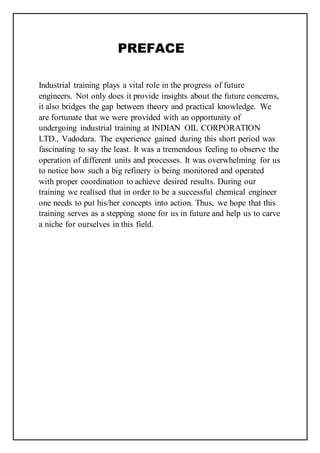 PREFACE
Industrial training plays a vital role in the progress of future
engineers. Not only does it provide insights about the future concerns,
it also bridges the gap between theory and practical knowledge. We
are fortunate that we were provided with an opportunity of
undergoing industrial training at INDIAN OIL CORPORATION
LTD., Vadodara. The experience gained during this short period was
fascinating to say the least. It was a tremendous feeling to observe the
operation of different units and processes. It was overwhelming for us
to notice how such a big refinery is being monitored and operated
with proper coordination to achieve desired results. During our
training we realised that in order to be a successful chemical engineer
one needs to put his/her concepts into action. Thus, we hope that this
training serves as a stepping stone for us in future and help us to carve
a niche for ourselves in this field.
 