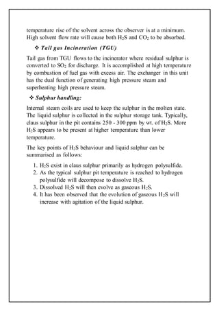 temperature rise of the solvent across the observer is at a minimum.
High solvent flow rate will cause both H2S and CO2 to be absorbed.
 Tail gas Incineration (TGU)
Tail gas from TGU flows to the incinerator where residual sulphur is
converted to SO2 for discharge. It is accomplished at high temperature
by combustion of fuel gas with excess air. The exchanger in this unit
has the dual function of generating high pressure steam and
superheating high pressure steam.
 Sulphur handling:
Internal steam coils are used to keep the sulphur in the molten state.
The liquid sulphur is collected in the sulphur storage tank. Typically,
claus sulphur in the pit contains 250 - 300 ppm by wt. of H2S. More
H2S appears to be present at higher temperature than lower
temperature.
The key points of H2S behaviour and liquid sulphur can be
summarised as follows:
1. H2S exist in claus sulphur primarily as hydrogen polysulfide.
2. As the typical sulphur pit temperature is reached to hydrogen
polysulfide will decompose to dissolve H2S.
3. Dissolved H2S will then evolve as gaseous H2S.
4. It has been observed that the evolution of gaseous H2S will
increase with agitation of the liquid sulphur.
 