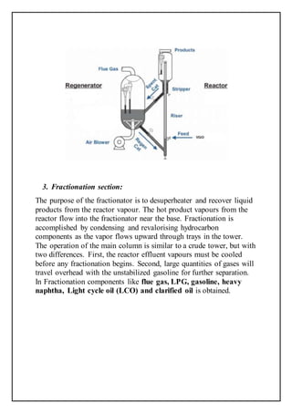 3. Fractionation section:
The purpose of the fractionator is to desuperheater and recover liquid
products from the reactor vapour. The hot product vapours from the
reactor flow into the fractionator near the base. Fractionation is
accomplished by condensing and revalorising hydrocarbon
components as the vapor flows upward through trays in the tower.
The operation of the main column is similar to a crude tower, but with
two differences. First, the reactor effluent vapours must be cooled
before any fractionation begins. Second, large quantities of gases will
travel overhead with the unstabilized gasoline for further separation.
In Fractionation components like flue gas, LPG, gasoline, heavy
naphtha, Light cycle oil (LCO) and clarified oil is obtained.
 