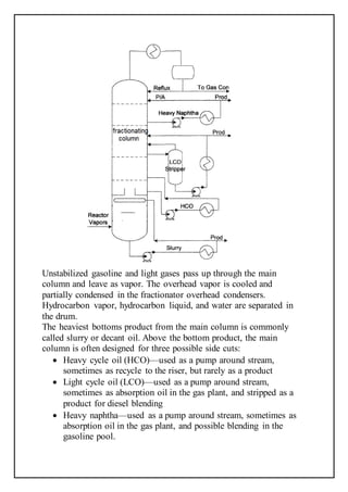 Unstabilized gasoline and light gases pass up through the main
column and leave as vapor. The overhead vapor is cooled and
partially condensed in the fractionator overhead condensers.
Hydrocarbon vapor, hydrocarbon liquid, and water are separated in
the drum.
The heaviest bottoms product from the main column is commonly
called slurry or decant oil. Above the bottom product, the main
column is often designed for three possible side cuts:
 Heavy cycle oil (HCO)—used as a pump around stream,
sometimes as recycle to the riser, but rarely as a product
 Light cycle oil (LCO)—used as a pump around stream,
sometimes as absorption oil in the gas plant, and stripped as a
product for diesel blending
 Heavy naphtha—used as a pump around stream, sometimes as
absorption oil in the gas plant, and possible blending in the
gasoline pool.
 