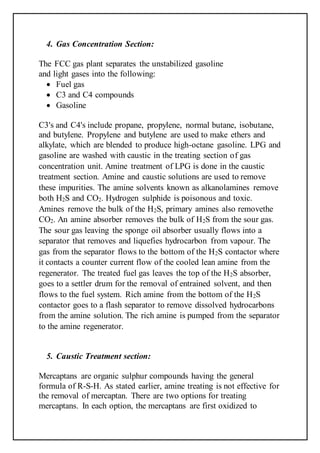 4. Gas Concentration Section:
The FCC gas plant separates the unstabilized gasoline
and light gases into the following:
 Fuel gas
 C3 and C4 compounds
 Gasoline
C3's and C4's include propane, propylene, normal butane, isobutane,
and butylene. Propylene and butylene are used to make ethers and
alkylate, which are blended to produce high-octane gasoline. LPG and
gasoline are washed with caustic in the treating section of gas
concentration unit. Amine treatment of LPG is done in the caustic
treatment section. Amine and caustic solutions are used to remove
these impurities. The amine solvents known as alkanolamines remove
both H2S and CO2. Hydrogen sulphide is poisonous and toxic.
Amines remove the bulk of the H2S, primary amines also removethe
CO2. An amine absorber removes the bulk of H2S from the sour gas.
The sour gas leaving the sponge oil absorber usually flows into a
separator that removes and liquefies hydrocarbon from vapour. The
gas from the separator flows to the bottom of the H2S contactor where
it contacts a counter current flow of the cooled lean amine from the
regenerator. The treated fuel gas leaves the top of the H2S absorber,
goes to a settler drum for the removal of entrained solvent, and then
flows to the fuel system. Rich amine from the bottom of the H2S
contactor goes to a flash separator to remove dissolved hydrocarbons
from the amine solution. The rich amine is pumped from the separator
to the amine regenerator.
5. Caustic Treatment section:
Mercaptans are organic sulphur compounds having the general
formula of R-S-H. As stated earlier, amine treating is not effective for
the removal of mercaptan. There are two options for treating
mercaptans. In each option, the mercaptans are first oxidized to
 