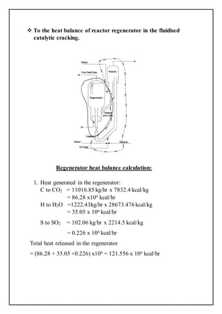  To the heat balance of reactor regenerator in the fluidised
catalytic cracking.
Regenerator heat balance calculation:
1. Heat generated in the regenerator:
C to CO2 = 11016.85 kg/hr x 7832.4 kcal/kg
= 86.28 x106 kcal/hr
H to H2O =1222.43kg/hr x 28673.476 kcal/kg
= 35.05 x 106 kcal/hr
S to SO2 = 102.06 kg/hr x 2214.5 kcal/kg
= 0.226 x 106 kcal/hr
Total heat released in the regenerator
= (86.28 + 35.05 +0.226) x106 = 121.556 x 106 kcal/hr
 