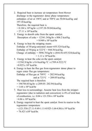 2. Required heat to increase air temperature from blower
discharge to the regenerator dense phase temperature:
enthalpies of air at 190°C and at 709°C are 50.04 kcal/kg and
197.38 kcal/kg.
Therefore, the required heat is
= 0.184 x 106 kg/hr x (197.38-50.04)kcal/kg
= 27.11 x 106 kcal/hr.
3. Energy to desorb coke from the spent catalyst.
Desorption of coke = 12341.34 kg/hr x 806.2 kcal/kg
= 9.949 x 106 kcal/hr
4. Energy to heat the stripping steam:
Enthalpy of 50 psig-saturated steam=655.524 kcal/kg.
Enthalpy of 50 psig at 522°C = 844.56 kcal/kg.
Change of enthalpy = 5896.70 kg/hr x (844.56-655.524) kcal/kg
= 1.11 x 106 kcal/hr.
5. Energy to heat the coke on the spent catalyst:
=12362.8 kg/hr x 0.4 kcal/kg-°C x (709.4-522) °C
=0.925 x 106 kcal/hr.
6. Energy to heat the flue gas from regenerator dense phase to
regen crater flue gas temperature:
Enthalpy of flue gas at 709°C = 202.94 kcal/kg
and at 721°C = 209.05 kcal/kg.
The required heat is therefore
= 196784.03 kg/hr x (209.05- 202.94) kcal/kg
= 1.64 x 106 kcal/hr
7. Heat loss to surroundings: Assume heat loss from the stripper-
regenerator (due to radiation and convection) is 4% of total heat
of combustion, i.e. 0.04 x 121.556 x 106 kcal/hr
=4.86 x 106 kcal/hr.
8. Energy required to heat the spent catalyst from its reactor to the
regenerator temperature
= (121.556-27.11-9.49-1.11-0.925-1.64-4.86)x 106 kcal/hr
= 76.421 x106 kcal/hr.
 