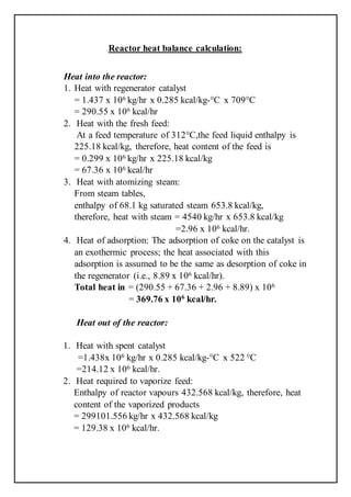 Reactor heat balance calculation:
Heat into the reactor:
1. Heat with regenerator catalyst
= 1.437 x 106 kg/hr x 0.285 kcal/kg-°C x 709°C
= 290.55 x 106 kcal/hr
2. Heat with the fresh feed:
At a feed temperature of 312°C,the feed liquid enthalpy is
225.18 kcal/kg, therefore, heat content of the feed is
= 0.299 x 106 kg/hr x 225.18 kcal/kg
= 67.36 x 106 kcal/hr
3. Heat with atomizing steam:
From steam tables,
enthalpy of 68.1 kg saturated steam 653.8 kcal/kg,
therefore, heat with steam = 4540 kg/hr x 653.8 kcal/kg
=2.96 x 106 kcal/hr.
4. Heat of adsorption: The adsorption of coke on the catalyst is
an exothermic process; the heat associated with this
adsorption is assumed to be the same as desorption of coke in
the regenerator (i.e., 8.89 x 106 kcal/hr).
Total heat in = (290.55 + 67.36 + 2.96 + 8.89) x 106
= 369.76 x 106
kcal/hr.
Heat out of the reactor:
1. Heat with spent catalyst
=1.438x 106 kg/hr x 0.285 kcal/kg-°C x 522 °C
=214.12 x 106 kcal/hr.
2. Heat required to vaporize feed:
Enthalpy of reactor vapours 432.568 kcal/kg, therefore, heat
content of the vaporized products
= 299101.556 kg/hr x 432.568 kcal/kg
= 129.38 x 106 kcal/hr.
 