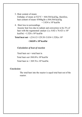 3. Heat content of steam:
Enthalpy of steam at 522°C = 844.564 kcal/kg, therefore,
heat content of steam 4540kg/hr x 844.564 kcal/kg
= 3.834 x 106 kcal/hr
4. Heat loss to surroundings
Assume heat loss due to radiant and convection to be 2% of
heat with the regenerated catalyst (i.e. 0.02 x 76.421 x 106
kcal/hr) =1.528 x 106 kcal/hr
Total heat out = (214.12+129.38+3.834+1.528)x 106
=368.89 x 106
kcal/hr
Calculation of heat of reaction
Total heat out = total heat in
Total heat out=368.89 x 106 kcal/hr
Total heat in = 369.76 x 106 kcal/hr.
Conclusion:
The total heat into the reactor is equal total heat out of the
reactor.
 