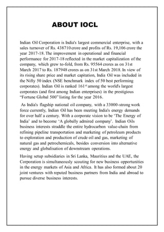 ABOUT IOCL
Indian Oil Corporation is India's largest commercial enterprise, with a
sales turnover of Rs. 438710 crore and profits of Rs. 19,106 crore the
year 2017-18. The improvement in operational and financial
performance for 2017-18 reflected in the market capitalization of the
company, which grew to-fold, from Rs. 95564 crores as on 31st
March 2017 to Rs. 187948 crores as on 31st March 2018. In view of
its rising share price and market capitation, India Oil was included in
the Nifty 50 index (NSE benchmark index of 50 best performing
corporates). Indian Oil is ranked 161st among the world's largest
corporates (and first among Indian enterprises) in the prestigious
“Fortune Global 500” listing for the year 2016.
As India's flagship national oil company, with a 33000-strong work
force currently, Indian Oil has been meeting India's energy demands
for over half a century. With a corporate vision to be ‘The Energy of
India’ and to become ‘A globally admired company’. Indian Oils
business interests straddle the entire hydrocarbon value-chain from
refining pipeline transportation and marketing of petroleum products
to exploration and production of crude oil and gas, marketing of
natural gas and petrochemicals, besides conversion into alternative
energy and globalisation of downstream operations.
Having setup subsidiaries in Sri Lanka, Mauritius and the UAE, the
Corporation is simultaneously scouting for new business opportunities
in the energy markets of Asia and Africa. It has also formed about 20
joint ventures with reputed business partners from India and abroad to
pursue diverse business interests.
 