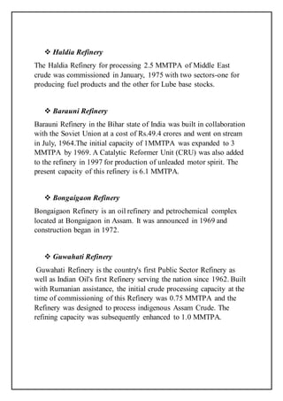  Haldia Refinery
The Haldia Refinery for processing 2.5 MMTPA of Middle East
crude was commissioned in January, 1975 with two sectors-one for
producing fuel products and the other for Lube base stocks.
 Barauni Refinery
Barauni Refinery in the Bihar state of India was built in collaboration
with the Soviet Union at a cost of Rs.49.4 crores and went on stream
in July, 1964.The initial capacity of 1MMTPA was expanded to 3
MMTPA by 1969. A Catalytic Reformer Unit (CRU) was also added
to the refinery in 1997 for production of unleaded motor spirit. The
present capacity of this refinery is 6.1 MMTPA.
 Bongaigaon Refinery
Bongaigaon Refinery is an oil refinery and petrochemical complex
located at Bongaigaon in Assam. It was announced in 1969 and
construction began in 1972.
 Guwahati Refinery
Guwahati Refinery is the country's first Public Sector Refinery as
well as Indian Oil's first Refinery serving the nation since 1962. Built
with Rumanian assistance, the initial crude processing capacity at the
time of commissioning of this Refinery was 0.75 MMTPA and the
Refinery was designed to process indigenous Assam Crude. The
refining capacity was subsequently enhanced to 1.0 MMTPA.
 