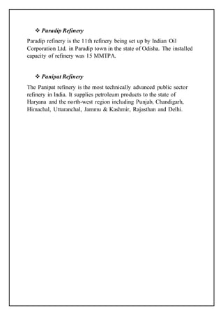  Paradip Refinery
Paradip refinery is the 11th refinery being set up by Indian Oil
Corporation Ltd. in Paradip town in the state of Odisha. The installed
capacity of refinery was 15 MMTPA.
 Panipat Refinery
The Panipat refinery is the most technically advanced public sector
refinery in India. It supplies petroleum products to the state of
Haryana and the north-west region including Punjab, Chandigarh,
Himachal, Uttaranchal, Jammu & Kashmir, Rajasthan and Delhi.
 