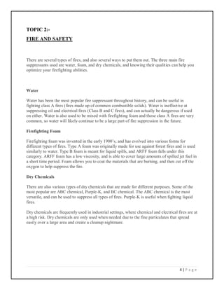 4 | P a g e
TOPIC 2:-
FIRE AND SAFETY
There are several types of fires, and also several ways to put them out. The three main fire
suppressants used are water, foam, and dry chemicals, and knowing their qualities can help you
optimize your firefighting abilities.
Water
Water has been the most popular fire suppressant throughout history, and can be useful in
fighting class A fires (fires made up of common combustible solids). Water is ineffective at
suppressing oil and electrical fires (Class B and C fires), and can actually be dangerous if used
on either. Water is also used to be mixed with firefighting foam and those class A fires are very
common, so water will likely continue to be a large part of fire suppression in the future.
Firefighting Foam
Firefighting foam was invented in the early 1900’s, and has evolved into various forms for
different types of fires. Type A foam was originally made for use against forest fires and is used
similarly to water. Type B foam is meant for liquid spills, and ARFF foam falls under this
category. ARFF foam has a low viscosity, and is able to cover large amounts of spilled jet fuel in
a short time period. Foam allows you to coat the materials that are burning, and then cut off the
oxygen to help suppress the fire.
Dry Chemicals
There are also various types of dry chemicals that are made for different purposes. Some of the
most popular are ABC chemical, Purple-K, and BC chemical. The ABC chemical is the most
versatile, and can be used to suppress all types of fires. Purple-K is useful when fighting liquid
fires.
Dry chemicals are frequently used in industrial settings, where chemical and electrical fires are at
a high risk. Dry chemicals are only used when needed due to the fine particulates that spread
easily over a large area and create a cleanup nightmare.
 