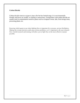 5 | P a g e
Carbon Dioxide
Carbon dioxide removes oxygen to stop a fire but has limited range. It is environmentally
friendly and leaves no residue, so cleanup is unnecessary. Extinguishers with carbon dioxide are
usually used in contamination-sensitive places such as computer rooms, labs, food storage areas,
processing plants, etc.
Knowing which agent to use when fighting fires is important for everyone, not just firefighters.
Making the wrong selection could cause serious problems, so it’s important to do your research
first. Careful research and training will allow you to fight fires in the most effective manner
possible.
 