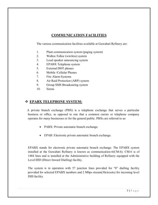 7 | P a g e
COMMUNICATION FACILITIES
The various communication facilities available at Guwahati Refinery are:
1. Plant communication system (paging system)
2. Walkie-Talkie (wireless) system
3. Loud speaker announcing system
4. EPABX Telephone system
5. External DOT phones
6. Mobile /Cellular Phones
7. Fire Alarm Systems
8. Air Raid Protection (ARP) system
9. Group SMS Broadcasting system
10. Sirens
 EPABX TELEPHONE SYSTEM:
A private branch exchange (PBX) is a telephone exchange that serves a particular
business or office, as opposed to one that a common carrier or telephone company
operates for many businesses or for the general public. PBXs are referred to as:
 PABX: Private automatic branch exchange.
 EPAB: Electronic private automatic branch exchange.
EPABX stands for electronic private automatic branch exchange. The EPABX system
installed at the Guwahati Refinery is known as communication-6(CM-6). CM-6 is of
1484 lines and is installed at the Administrative building of Refinery equipped with the
Level DID (Direct Inward Dialling) facility.
The system is in operation with 57 junction lines provided for “0” dialling facility
provided for selected EPABX numbers and 2 Mbps stream(30circuits) for incoming level
DID facility.
 