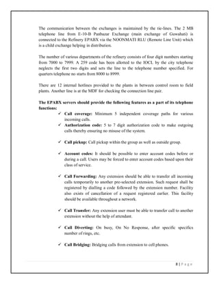 8 | P a g e
The communication between the exchanges is maintained by the tie-lines. The 2 MB
telephone line from E-10-B Panbazar Exchange (main exchange of Guwahati) is
connected to the Refinery EPABX via the NOONMATI RLU (Remote Line Unit) which
is a child exchange helping in distribution.
The number of various departments of the refinery consists of four digit numbers starting
from 7000 to 7999. A 259 code has been allotted to the IOCL by the city telephone
neglects the first two digits and sets the line to the telephone number specified. For
quarters telephone no starts from 8000 to 8999.
There are 12 internal hotlines provided to the plants in between control room to field
plants. Another line is at the MDF for checking the connection line pair.
The EPABX servers should provide the following features as a part of its telephone
functions:
 Call coverage: Minimum 5 independent coverage paths for various
incoming calls.
 Authorization code: 5 to 7 digit authorization code to make outgoing
calls thereby ensuring no misuse of the system.
 Call pickup: Call pickup within the group as well as outside group.
 Account codes: It should be possible to enter account codes before or
during a call. Users may be forced to enter account codes based upon their
class of service.
 Call Forwarding: Any extension should be able to transfer all incoming
calls temporarily to another pre-selected extension. Such request shall be
registered by dialling a code followed by the extension number. Facility
also exists of cancellation of a request registered earlier. This facility
should be available throughout a network.
 Call Transfer: Any extension user must be able to transfer call to another
extension without the help of attendant.
 Call Diverting: On busy, On No Response, after specific specifics
number of rings, etc.
 Call Bridging: Bridging calls from extension to cell phones.
 