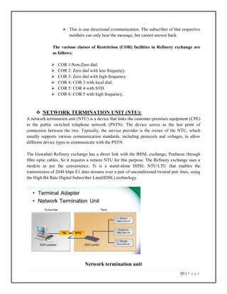 10 | P a g e
 This is one directional communication. The subscriber of that respective
numbers can only hear the message, but cannot answer back.
The various classes of Restriction (COR) facilities in Refinery exchange are
as follows:
 COR 1:Non-Zero dial.
 COR 2: Zero dial with less frequency.
 COR 3: Zero dial with high frequency.
 COR 4: COR 3 with local dial.
 COR 5: COR 4 with STD.
 COR 6: COR 5 with high frequency.
 NETWORK TERMINATION UNIT (NTU):
A network termination unit (NTU) is a device that links the customer-premises equipment (CPE)
to the public switched telephone network (PSTN). The device serves as the last point of
connection between the two. Typically, the service provider is the owner of the NTU, which
usually supports various communication standards, including protocols and voltages, to allow
different device types to communicate with the PSTN.
The Guwahati Refinery exchange has a direct link with the BSNL exchange, Panbazar through
fibre optic cables. So it requires a remote NTU for this purpose. The Refinery exchange uses a
modem as per the convenience. Ti is a stand-alone HDSL NTU/LTU that enables the
transmission of 2048 kbps E1 data streams over a pair of unconditioned twisted pair lines, using
the High Bit Rate Digital Subscriber Line(HDSL) technology.
Network termination unit
 