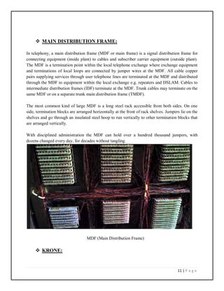 11 | P a g e
 MAIN DISTRIBUTION FRAME:
In telephony, a main distribution frame (MDF or main frame) is a signal distribution frame for
connecting equipment (inside plant) to cables and subscriber carrier equipment (outside plant).
The MDF is a termination point within the local telephone exchange where exchange equipment
and terminations of local loops are connected by jumper wires at the MDF. All cable copper
pairs supplying services through user telephone lines are terminated at the MDF and distributed
through the MDF to equipment within the local exchange e.g. repeaters and DSLAM. Cables to
intermediate distribution frames (IDF) terminate at the MDF. Trunk cables may terminate on the
same MDF or on a separate trunk main distribution frame (TMDF).
The most common kind of large MDF is a long steel rack accessible from both sides. On one
side, termination blocks are arranged horizontally at the front of rack shelves. Jumpers lie on the
shelves and go through an insulated steel hoop to run vertically to other termination blocks that
are arranged vertically.
With disciplined administration the MDF can hold over a hundred thousand jumpers, with
dozens changed every day, for decades without tangling.
MDF (Main Distribution Frame)
 KRONE:
 