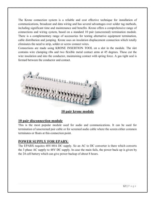 12 | P a g e
The Krone connection system is a reliable and cost effective technique for installation of
communications, broadcast and data wiring and has several advantages over solder tag methods,
including significant time and maintenance and benefits .Krone offers a comprehensive range of
connections and wiring system, based on a standard 10 pair (unscreened) termination module.
There is a complementary range of accessories for testing alternative equipment termination,
cable distribution and jumping. Krone uses an insulation displacement connection which totally
eliminates the need to strip, solder or screw connect wires.
Connections are made using KRONE INSERTION TOOL on a slot in the module. The slot
contains wire clamping ribs and two flexible metal contact arms at 45 degrees. These cut the
wire insulation and into the conductor, maintaining contact with spring force. A gas tight seal is
formed between the conductor and contact.
10 pair krone module
10 pair disconnection module
This is the most popular module used for audio and communications. It can be used for
termination of unscreened pair cable or for screened audio cable where the screen either common
terminates or floats at this connection point.
POWER SUPPLY FOR EPABX:
The EPABX requires 48V/40A DC supply. So an AC to DC converter is there which converts
the 3 phase AC supply to 48V DC supply. In case the main fails, the power back-up is given by
the 24 cell battery which can give power backup of about 8 hours.
 