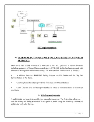 13 | P a g e
IP Telephone system
 EXTERNAL DOT PHONE (OR BSNL LAND LINE) IN GUWAHATI
REFINERY:
There are a total of 145 external DOT lines and 2 Nos. WLL provided at various locations
including residences of Senior Managers and Above. STD /ISD facility has been provided with
approval of Management wherever necessary. The breakup of the connections is as follows:-
• In addition there is a HOTLINE facility between our Fire Station and the City Fire
Service Station at Pan Bazar.
• Cordless phones have been provided at residences of HODs and above.
• Caller Line IDs have also been provided both at office as well as residence of officers on
need basis.
 Wireless equipments
A walkie talkie is a hand-held portable, two way radio transceiver. The first walkie-talkie was
used for military use during World War II and spread to public safety and eventually commercial
and jobsite work after the war.
 