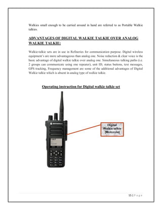 15 | P a g e
Walkies small enough to be carried around in hand are referred to as Portable Walkie
talkies.
ADVANTAGES OF DIGITAL WALKIE TALKIE OVER ANALOG
WALKIE TALKIE:
Walkie-talkie sets are in use in Refineries for communication purpose. Digital wireless
equipment’s are more advantageous than analog one. Noise reduction & clear voice is the
basic advantage of digital walkie talkie over analog one. Simultaneous talking paths (i.e.
2 groups can communicate using one repeater), unit ID, status buttons, text messages,
GPS tracking, Frequency management are some of the additional advantages of Digital
Walkie talkie which is absent in analog type of walkie talkie.
Operating instruction for Digital walkie talkie set
 
