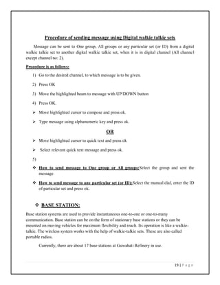 19 | P a g e
Procedure of sending message using Digital walkie talkie sets
Message can be sent to One group, All groups or any particular set (or ID) from a digital
walkie talkie set to another digital walkie talkie set, when it is in digital channel (All channel
except channel no: 2).
Procedure is as follows:
1) Go to the desired channel, to which message is to be given.
2) Press OK
3) Move the highlighted beam to message with UP/DOWN button
4) Press OK.
 Move highlighted cursor to compose and press ok.
 Type message using alphanumeric key and press ok.
OR
 Move highlighted cursor to quick text and press ok
 Select relevant quick text message and press ok.
5)
 How to send message to One group or All groups:Select the group and sent the
message
 How to send message to any particular set (or ID):Select the manual dial, enter the ID
of particular set and press ok.
 BASE STATION:
Base station systems are used to provide instantaneous one-to-one or one-to-many
communication. Base station can be on the form of stationary base stations or they can be
mounted on moving vehicles for maximum flexibility and reach. Its operation is like a walkie-
talkie. The wireless system works with the help of walkie-talkie sets. These are also called
portable radios.
Currently, there are about 17 base stations at Guwahati Refinery in use.
 