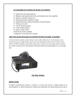 20 | P a g e
STANDARD FEATURES OF BASE STATIONS:
1) Synthesized wide-band operation
2) Multiple coded squelch (private line and digital private line) capability.
3) Operator selectable channel scan
4) Field programming capability at dealer
5) High performance compact microphone with performance.
6) 10 feet power cable
7) 12V DC negative ground
8) 5 Watt internal speaker
9) Rotary volume control
10) On-hook monitor capability
11) Operator’s card and owner’s manual
ADVANTAGES OF BASE STATIONS OVER WALKIE TALKIES:
In some locations (mainly control rooms), where walkie talkie doesn’t work properly, since
control rooms are air tight and RF signal can’t pass through the signal to these control rooms,
(like New DDCS building of Guwahati refinery) base stations are used along with GP antenna
for reliable communication. The antenna of the base station can accept signals over a very large
area.
Fig: Base Station
REPEATER:
In digital communication systems, a repeater is a device that receives a digital signal on an
electromagnetic or optical transmission medium and regenerates the signal along the next leg of
 
