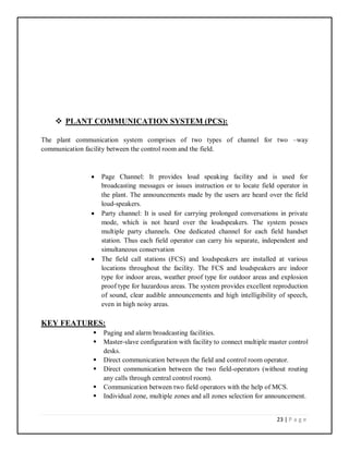 23 | P a g e
 PLANT COMMUNICATION SYSTEM (PCS):
The plant communication system comprises of two types of channel for two –way
communication facility between the control room and the field.
 Page Channel: It provides loud speaking facility and is used for
broadcasting messages or issues instruction or to locate field operator in
the plant. The announcements made by the users are heard over the field
loud-speakers.
 Party channel: It is used for carrying prolonged conversations in private
mode, which is not heard over the loudspeakers. The system posses
multiple party channels. One dedicated channel for each field handset
station. Thus each field operator can carry his separate, independent and
simultaneous conservation
 The field call stations (FCS) and loudspeakers are installed at various
locations throughout the facility. The FCS and loudspeakers are indoor
type for indoor areas, weather proof type for outdoor areas and explosion
proof type for hazardous areas. The system provides excellent reproduction
of sound, clear audible announcements and high intelligibility of speech,
even in high noisy areas.
KEY FEATURES:
 Paging and alarm broadcasting facilities.
 Master-slave configuration with facility to connect multiple master control
desks.
 Direct communication between the field and control room operator.
 Direct communication between the two field-operators (without routing
any calls through central control room).
 Communication between two field operators with the help of MCS.
 Individual zone, multiple zones and all zones selection for announcement.
 