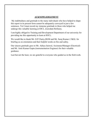 ACKNOWLEDGEMENT
My indebtedness and gratitude to the many individuals who have helped to shape
this report in its present form cannot be adequately conveyed in just a few
sentences. Yet I must record my immense gratitude to those who helped me
undergo this valuable learning at IOCL ,Guwahati Refinery.
I am highly obliged to Training and Development Department of our university for
providing me this opportunity to learn at IOCL.
We would like to thank Mr. O.P Chetry,DGM and Mr. Suraj Kumar ( F&S) for
briefing us on orientation and their helpful words on fire and safety.
Our sincere gratitude goes to Mr. Aditya Jaiswal, AssistanceManager (Electrical)
and Mr. Amit Kumar Gupta (instrumentation Engineer) for their valuable
guidance.
Last but not the least, we are grateful to everyone who guided us in the field work.
 