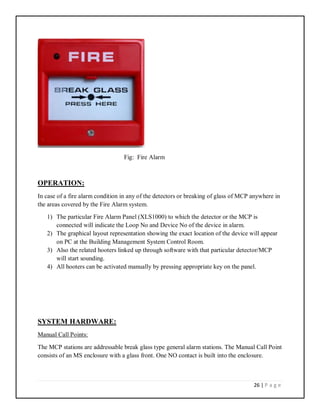 26 | P a g e
Fig: Fire Alarm
OPERATION:
In case of a fire alarm condition in any of the detectors or breaking of glass of MCP anywhere in
the areas covered by the Fire Alarm system.
1) The particular Fire Alarm Panel (XLS1000) to which the detector or the MCP is
connected will indicate the Loop No and Device No of the device in alarm.
2) The graphical layout representation showing the exact location of the device will appear
on PC at the Building Management System Control Room.
3) Also the related hooters linked up through software with that particular detector/MCP
will start sounding.
4) All hooters can be activated manually by pressing appropriate key on the panel.
SYSTEM HARDWARE:
Manual Call Points:
The MCP stations are addressable break glass type general alarm stations. The Manual Call Point
consists of an MS enclosure with a glass front. One NO contact is built into the enclosure.
 
