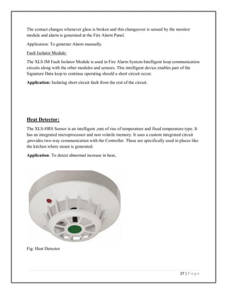 27 | P a g e
The contact changes whenever glass is broken and this changeover is sensed by the monitor
module and alarm is generated at the Fire Alarm Panel.
Application: To generate Alarm manually.
Fault Isolator Module:
The XLS IM Fault Isolator Module is used in Fire Alarm System Intelligent loop communication
circuits along with the other modules and sensors. This intelligent device enables part of the
Signature Data loop to continue operating should a short circuit occur.
Application: Isolating short circuit fault from the rest of the circuit.
Heat Detector:
The XLS-HRS Sensor is an intelligent ,rate of rise of temperature and fixed temperature type. It
has an integrated microprocessor and non volatile memory. It uses a custom integrated circuit
,provides two-way communication with the Controller. These are specifically used in places like
the kitchen where steam is generated.
Application: To detect abnormal increase in heat.
Fig: Heat Detector
 