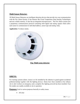 28 | P a g e
Multi Sensor Detector:
3D Multi Sensor Detectors are intelligent detection devices that provide two-way communication
with the Fire Alarm System. It has features like Fixed Temperature Heat Sensing Technologies
and non volatile memory. It also has an integrated microprocessor. The Fire Alarm system uses
a proprietary communication protocol containing both digital and analog signals which allow
each sensor to communicate its individual address, sensor type and analog value.
Application: To detect smoke.
Fig: Multi sense detector
SIRENS:
For warning systems (alarm, sirens) is to be installed by the industry to guard against accidental
pollution/mishap together with fire-fighting devices .Sirens have been installed at the refinery
site to alert workers on emergency and a complete fire-fighting network has been installed. Four
fire tenders are readily available at site in operation.
Purposes:Used in various purposes basically in safety issues.
 All clear
 