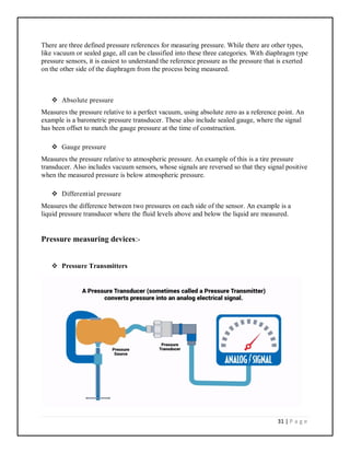 31 | P a g e
There are three defined pressure references for measuring pressure. While there are other types,
like vacuum or sealed gage, all can be classified into these three categories. With diaphragm type
pressure sensors, it is easiest to understand the reference pressure as the pressure that is exerted
on the other side of the diaphragm from the process being measured.
 Absolute pressure
Measures the pressure relative to a perfect vacuum, using absolute zero as a reference point. An
example is a barometric pressure transducer. These also include sealed gauge, where the signal
has been offset to match the gauge pressure at the time of construction.
 Gauge pressure
Measures the pressure relative to atmospheric pressure. An example of this is a tire pressure
transducer. Also includes vacuum sensors, whose signals are reversed so that they signal positive
when the measured pressure is below atmospheric pressure.
 Differential pressure
Measures the difference between two pressures on each side of the sensor. An example is a
liquid pressure transducer where the fluid levels above and below the liquid are measured.
Pressure measuring devices:-
 Pressure Transmitters
 