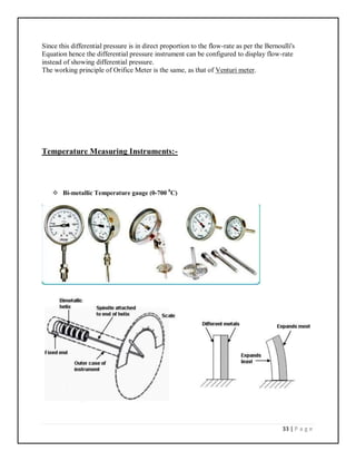 33 | P a g e
Since this differential pressure is in direct proportion to the flow-rate as per the Bernoulli's
Equation hence the differential pressure instrument can be configured to display flow-rate
instead of showing differential pressure.
The working principle of Orifice Meter is the same, as that of Venturi meter.
Temperature Measuring Instruments:-
 Bi-metallic Temperature gauge (0-700 0
C)
 