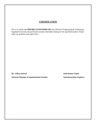 CERTIFICATION
This is to certify that DHURBA JYOTI BORUAH, from School of Engineering & Technology,
Nagaland University has performed summer internship training for the specified number of days
under my guidance and supervision.
Mr. Aditya Jaiswal Amit Kumar Gupta
Assistant Manager (Communication Section) Instrumentation Engineer
 