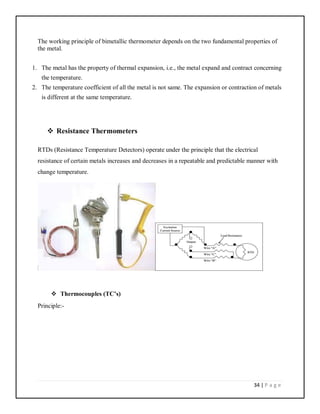 34 | P a g e
The working principle of bimetallic thermometer depends on the two fundamental properties of
the metal.
1. The metal has the property of thermal expansion, i.e., the metal expand and contract concerning
the temperature.
2. The temperature coefficient of all the metal is not same. The expansion or contraction of metals
is different at the same temperature.
 Resistance Thermometers
RTDs (Resistance Temperature Detectors) operate under the principle that the electrical
resistance of certain metals increases and decreases in a repeatable and predictable manner with
change temperature.
 Thermocouples (TC’s)
Principle:-
 