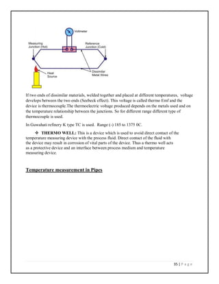 35 | P a g e
If two ends of dissimilar materials, welded together and placed at different temperatures, voltage
develops between the two ends (Seebeck effect). This voltage is called thermo Emf and the
device is thermocouple.The thermoelectric voltage produced depends on the metals used and on
the temperature relationship between the junctions. So for different range different type of
thermocouple is used.
In Guwahati refinery K type TC is used. Range (-) 185 to 1375 0C.
 THERMO WELL: This is a device which is used to avoid direct contact of the
temperature measuring device with the process fluid. Direct contact of the fluid with
the device may result in corrosion of vital parts of the device. Thus a thermo well acts
as a protective device and an interface between process medium and temperature
measuring device.
Temperature measurement in Pipes
 